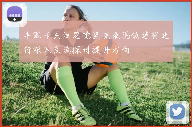 丰塞卡关注恩德里克表现低迷将进行深入交流探讨提升方向