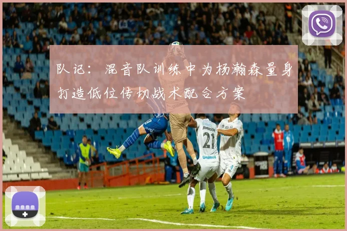 队记：混音队训练中为杨瀚森量身打造低位传切战术配合方案