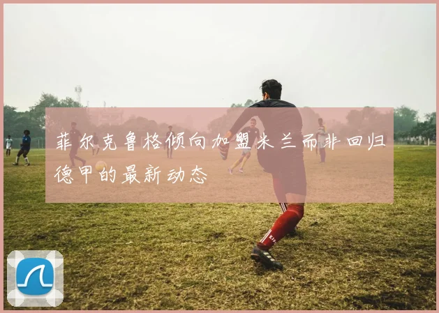 菲尔克鲁格倾向加盟米兰而非回归德甲的最新动态