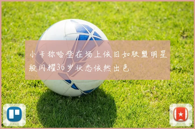 小卡称哈登在场上依旧如联盟明星般闪耀36岁状态依然出色