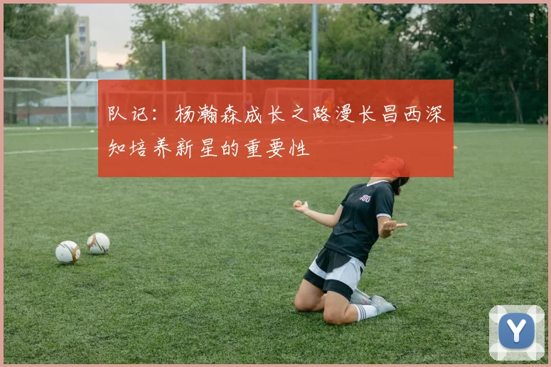 队记：杨瀚森成长之路漫长昌西深知培养新星的重要性
