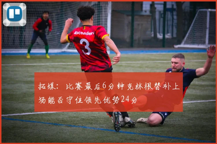 拓媒：比赛最后6分钟克林根替补上场能否守住领先优势24分
