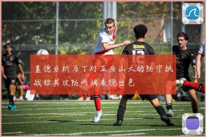 基德分析马丁对亚历山大的防守挑战称其攻防两端表现出色