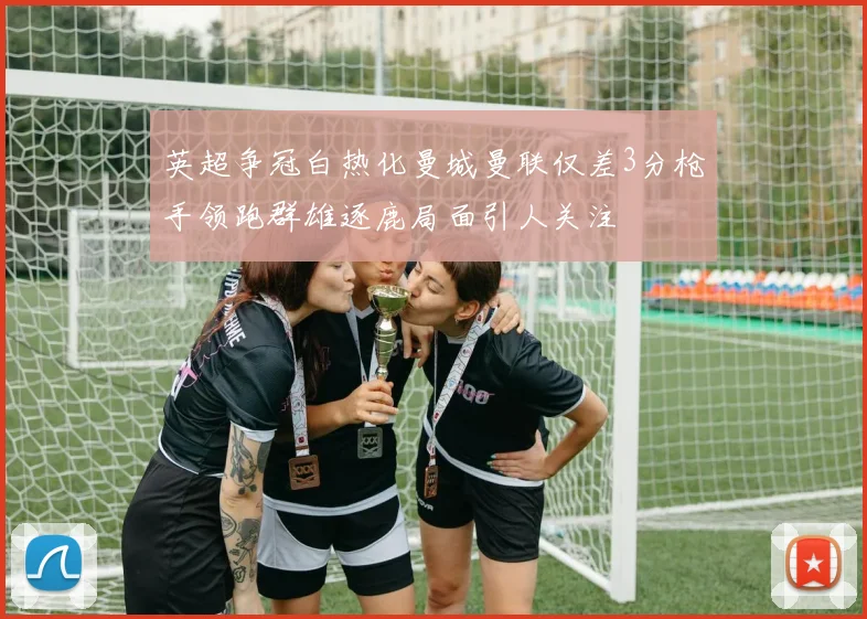 英超争冠白热化曼城曼联仅差3分枪手领跑群雄逐鹿局面引人关注