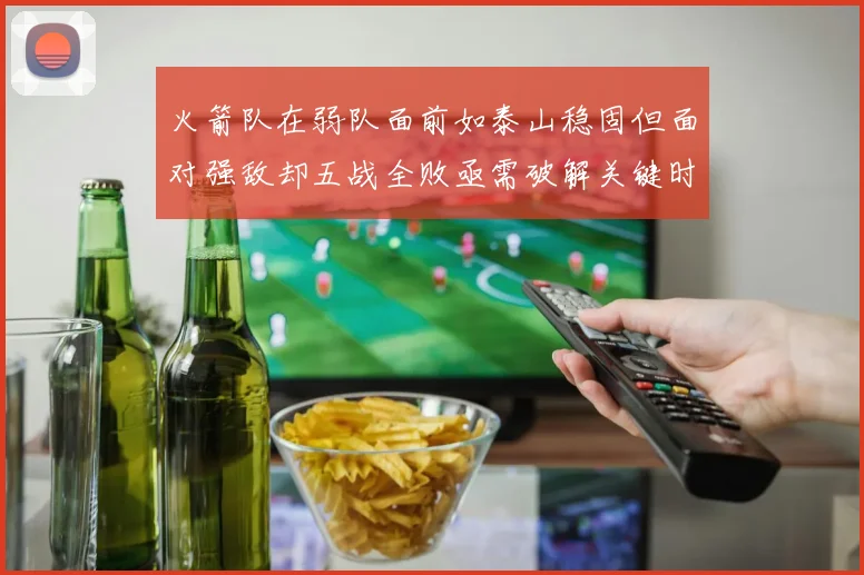 火箭队在弱队面前如泰山稳固但面对强敌却五战全败亟需破解关键时刻失误困境