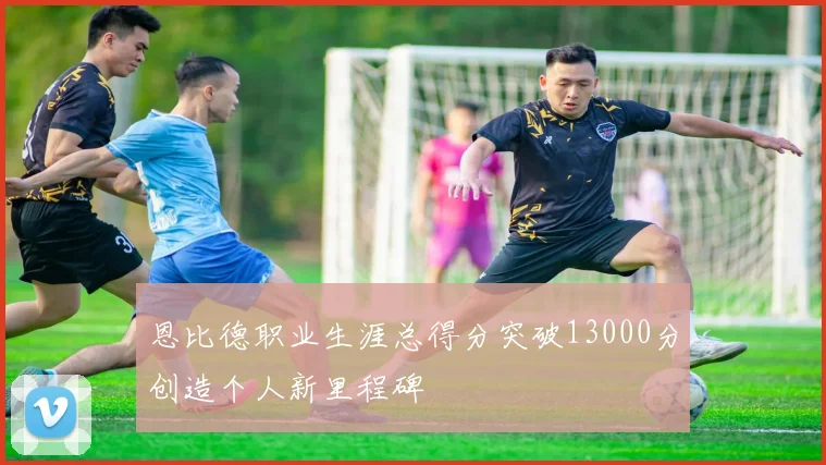 恩比德职业生涯总得分突破13000分创造个人新里程碑