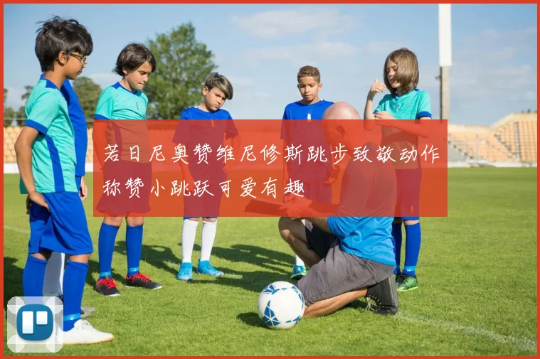 若日尼奥赞维尼修斯跳步致敬动作称赞小跳跃可爱有趣