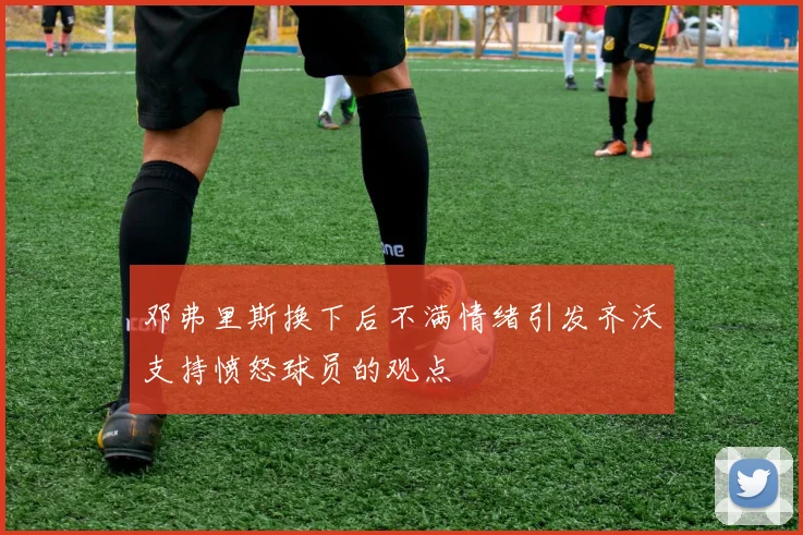 邓弗里斯换下后不满情绪引发齐沃支持愤怒球员的观点
