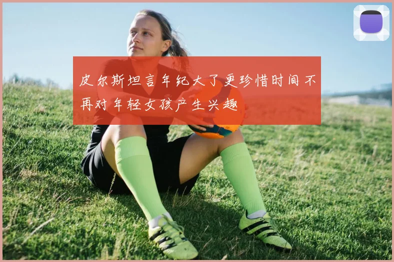 皮尔斯坦言年纪大了更珍惜时间不再对年轻女孩产生兴趣
