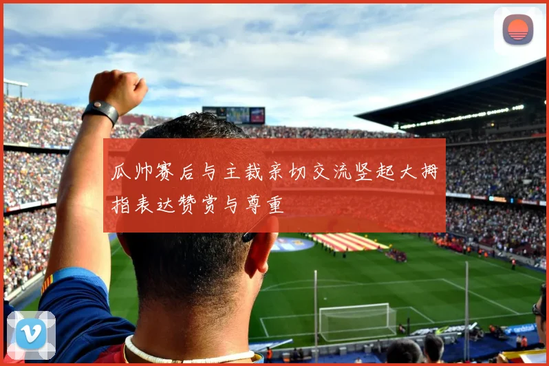 瓜帅赛后与主裁亲切交流竖起大拇指表达赞赏与尊重