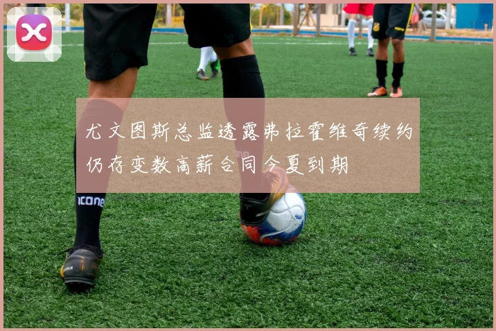 尤文图斯总监透露弗拉霍维奇续约仍存变数高薪合同今夏到期