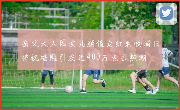 岳父大人因女儿颜值走红利物浦旧将祝福贴引发近400万点击热潮