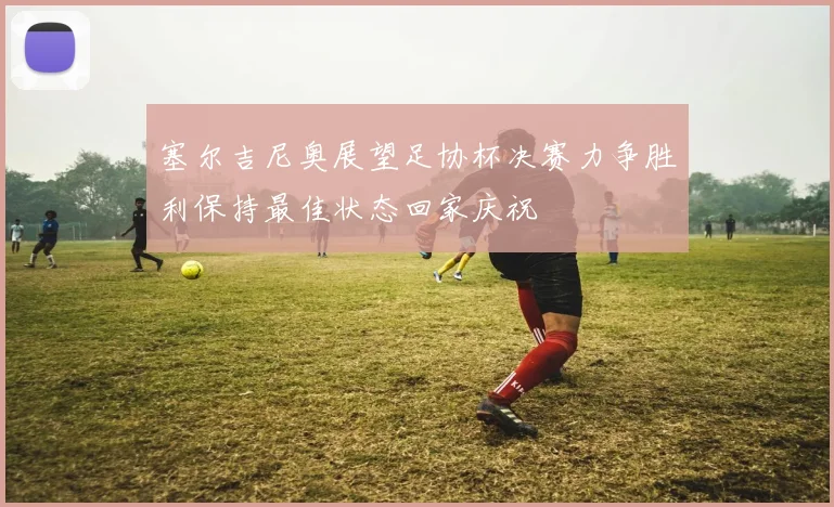 塞尔吉尼奥展望足协杯决赛力争胜利保持最佳状态回家庆祝