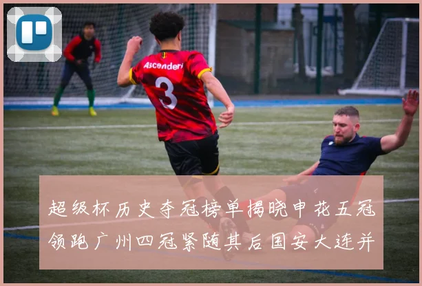 超级杯历史夺冠榜单揭晓申花五冠领跑广州四冠紧随其后国安大连并列第三