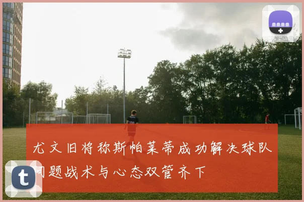 尤文旧将称斯帕莱蒂成功解决球队问题战术与心态双管齐下