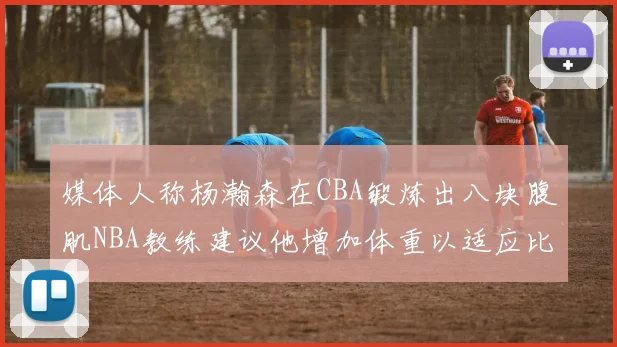 媒体人称杨瀚森在CBA锻炼出八块腹肌NBA教练建议他增加体重以适应比赛