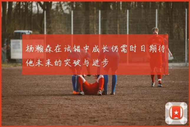 杨瀚森在试错中成长仍需时日期待他未来的突破与进步