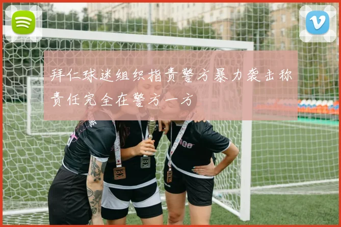 拜仁球迷组织指责警方暴力袭击称责任完全在警方一方