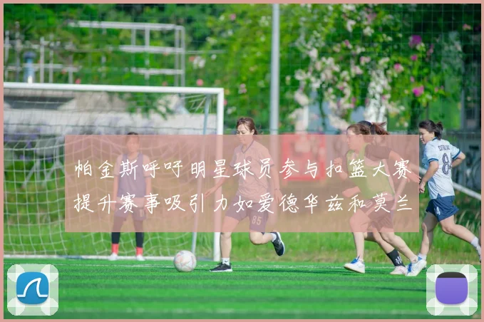 帕金斯呼吁明星球员参与扣篮大赛提升赛事吸引力如爱德华兹和莫兰特等人