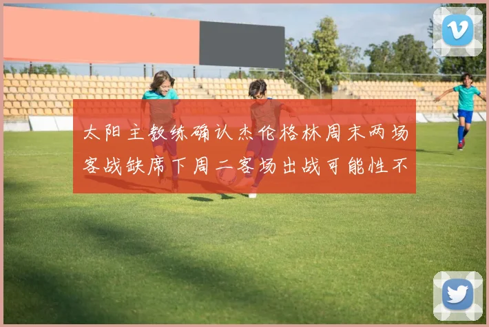 太阳主教练确认杰伦格林周末两场客战缺席下周二客场出战可能性不大