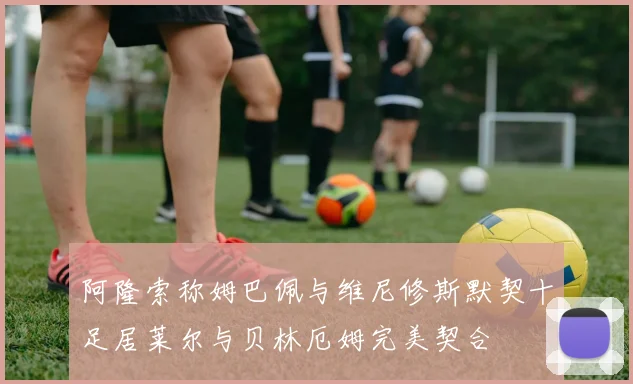 阿隆索称姆巴佩与维尼修斯默契十足居莱尔与贝林厄姆完美契合