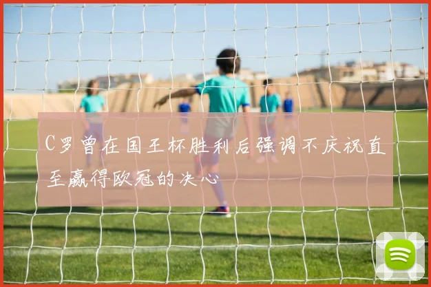 C罗曾在国王杯胜利后强调不庆祝直至赢得欧冠的决心
