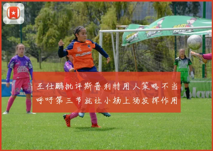 王仕鹏批评斯普利特用人策略不当呼吁第三节就让小杨上场发挥作用