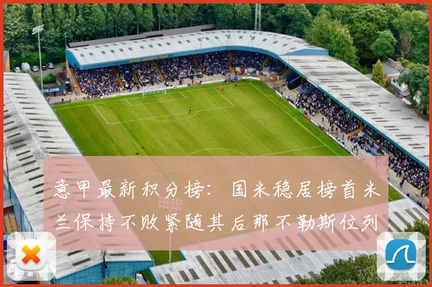 意甲最新积分榜：国米稳居榜首米兰保持不败紧随其后那不勒斯位列第三