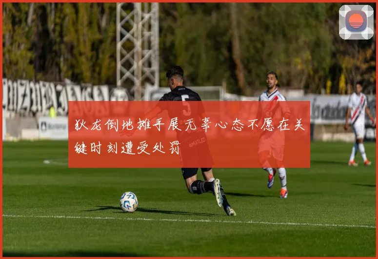 狄龙倒地摊手展无辜心态不愿在关键时刻遭受处罚