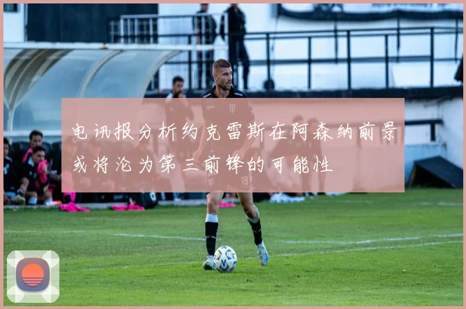 电讯报分析约克雷斯在阿森纳前景或将沦为第三前锋的可能性