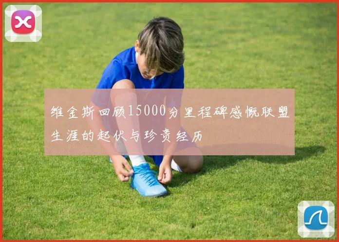 维金斯回顾15000分里程碑感慨联盟生涯的起伏与珍贵经历