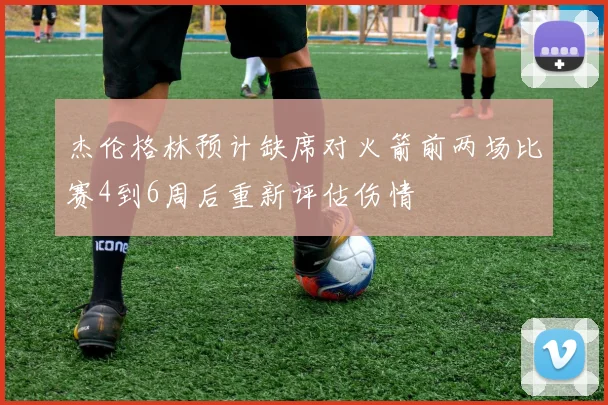杰伦格林预计缺席对火箭前两场比赛4到6周后重新评估伤情
