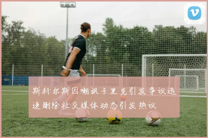 斯科尔斯因嘲讽卡里克引发争议迅速删除社交媒体动态引发热议