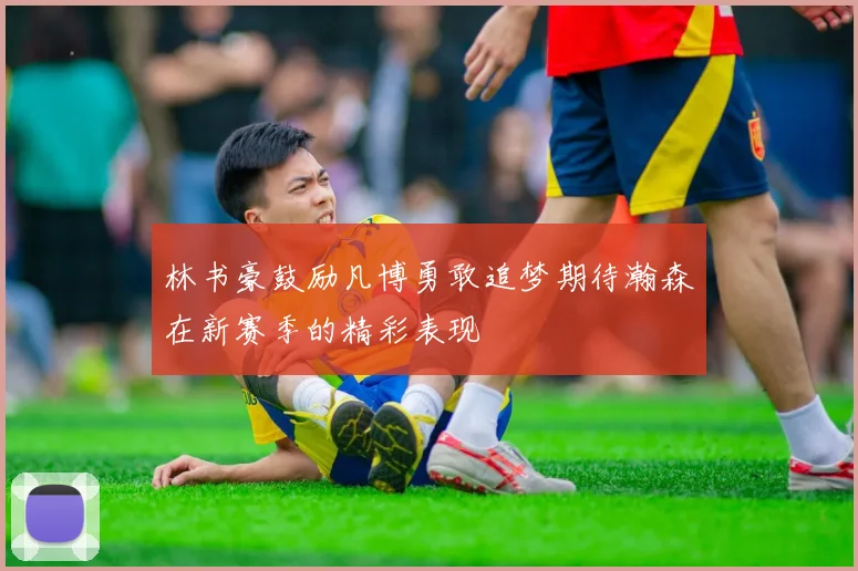 林书豪鼓励凡博勇敢追梦期待瀚森在新赛季的精彩表现