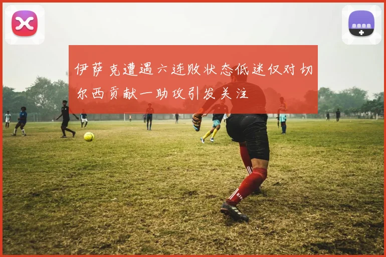 伊萨克遭遇六连败状态低迷仅对切尔西贡献一助攻引发关注
