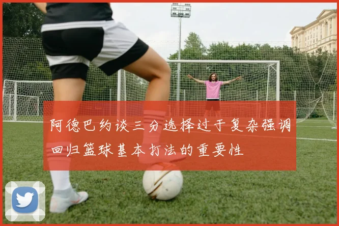 阿德巴约谈三分选择过于复杂强调回归篮球基本打法的重要性