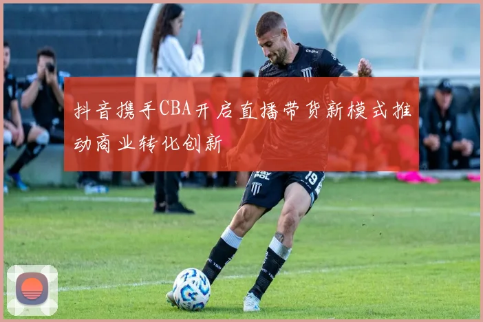 抖音携手CBA开启直播带货新模式推动商业转化创新