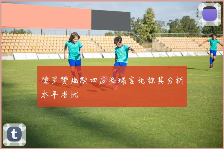 德罗赞幽默回应洛瑞言论称其分析水平堪忧