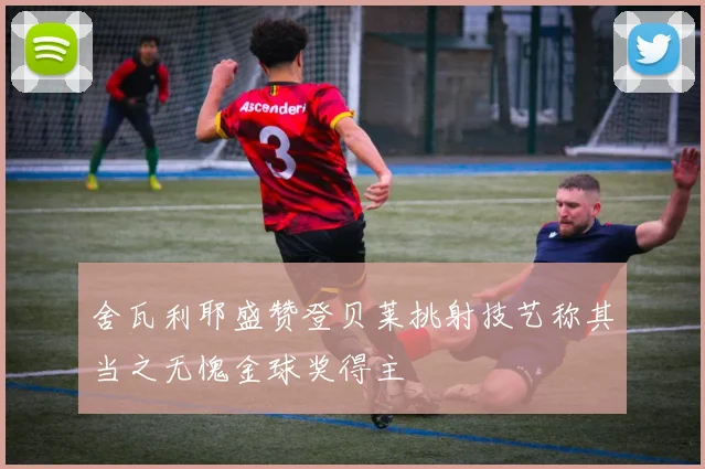 舍瓦利耶盛赞登贝莱挑射技艺称其当之无愧金球奖得主