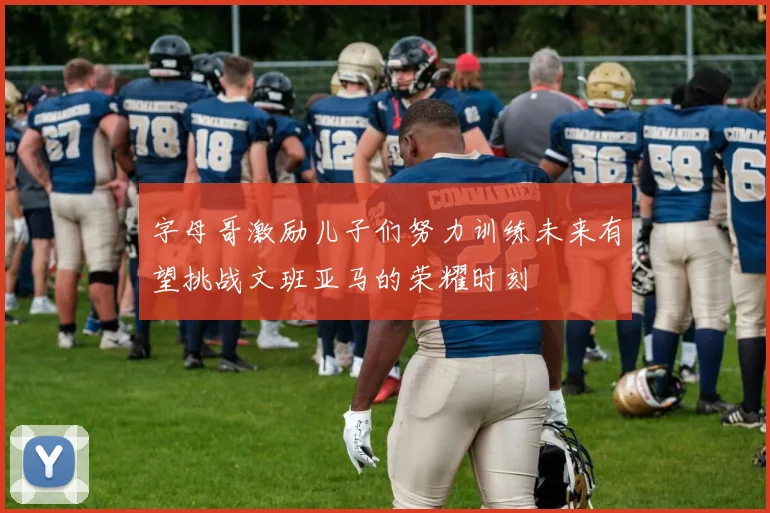 字母哥激励儿子们努力训练未来有望挑战文班亚马的荣耀时刻