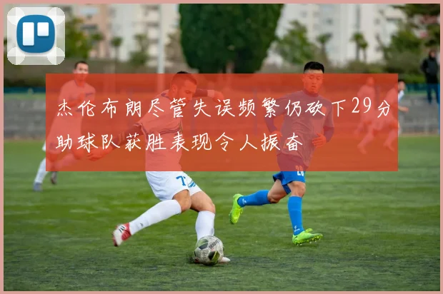 杰伦布朗尽管失误频繁仍砍下29分助球队获胜表现令人振奋