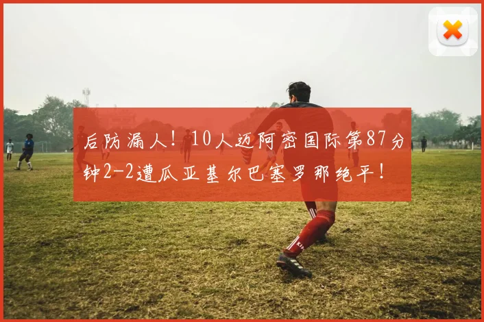 后防漏人！10人迈阿密国际第87分钟2-2遭瓜亚基尔巴塞罗那绝平！