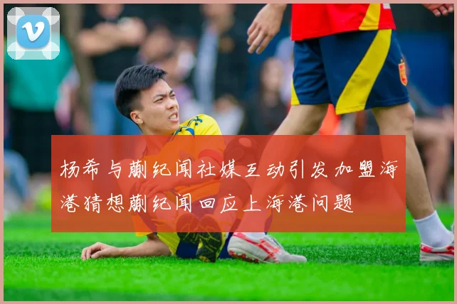 杨希与蒯纪闻社媒互动引发加盟海港猜想蒯纪闻回应上海港问题