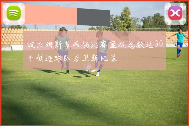 波杰姆斯基两场比赛篮板总数达30个创造球队后卫新纪录
