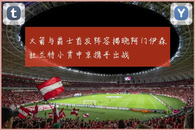 火箭与爵士首发阵容揭晓阿门伊森杜兰特小贾申京携手出战