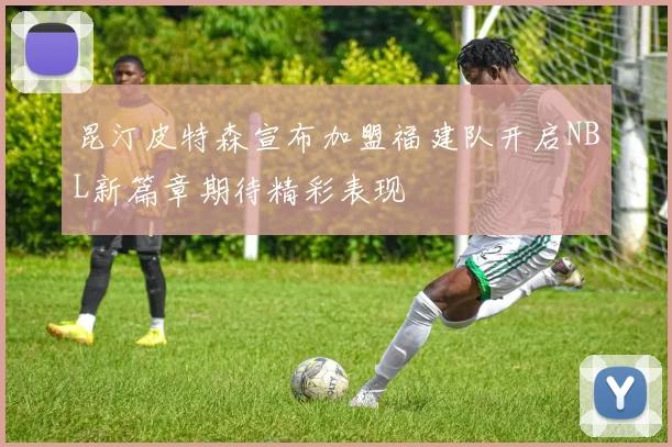 昆汀皮特森宣布加盟福建队开启NBL新篇章期待精彩表现