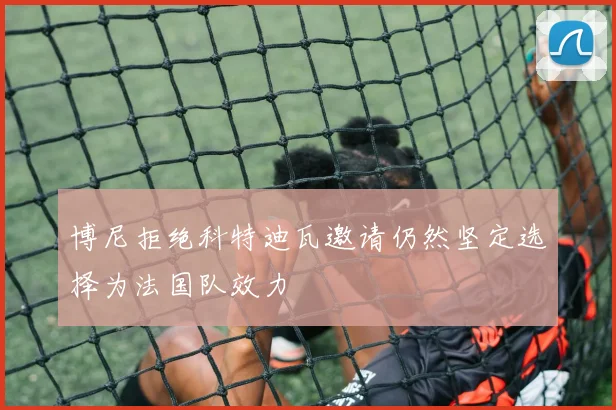 博尼拒绝科特迪瓦邀请仍然坚定选择为法国队效力